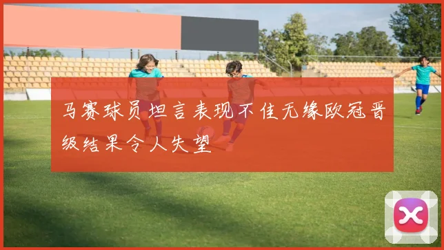 马赛球员坦言表现不佳无缘欧冠晋级结果令人失望