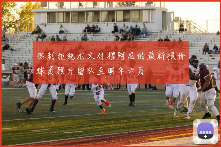 热刺拒绝尤文对穆阿尼的最新报价球员预计留队至明年六月