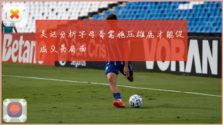 美记分析字母哥需施压雄鹿才能促成交易局面
