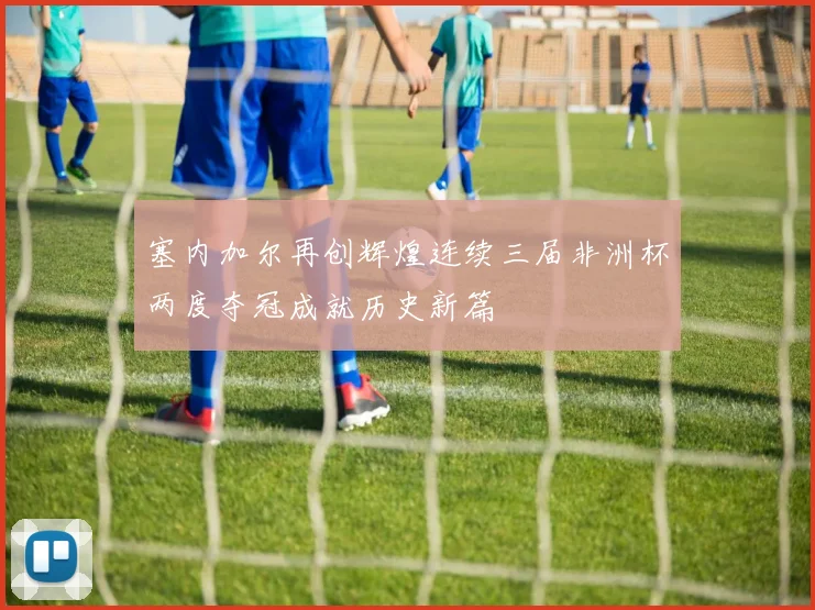 塞内加尔再创辉煌连续三届非洲杯两度夺冠成就历史新篇