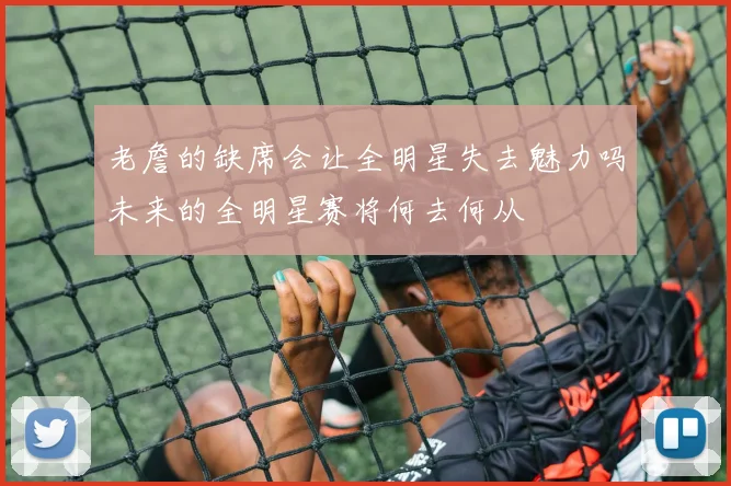 老詹的缺席会让全明星失去魅力吗未来的全明星赛将何去何从