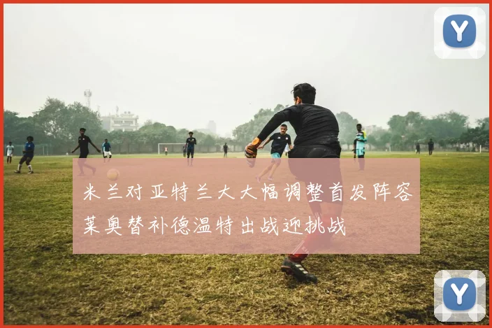 米兰对亚特兰大大幅调整首发阵容莱奥替补德温特出战迎挑战